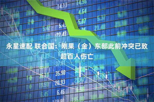 永星速配 联合国：刚果（金）东部此前冲突已致超百人伤亡