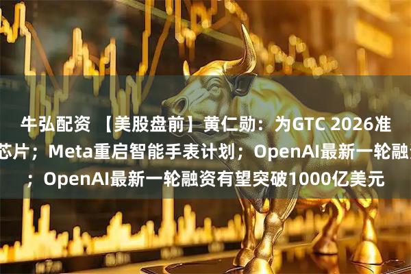 牛弘配资 【美股盘前】黄仁勋：为GTC 2026准备了多款前所未见的新芯片；Meta重启智能手表计划；OpenAI最新一轮融资有望突破1000亿美元