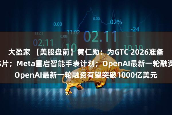 大盈家 【美股盘前】黄仁勋：为GTC 2026准备了多款前所未见的新芯片；Meta重启智能手表计划；OpenAI最新一轮融资有望突破1000亿美元