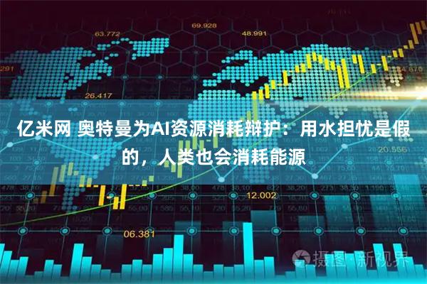 亿米网 奥特曼为AI资源消耗辩护：用水担忧是假的，人类也会消耗能源