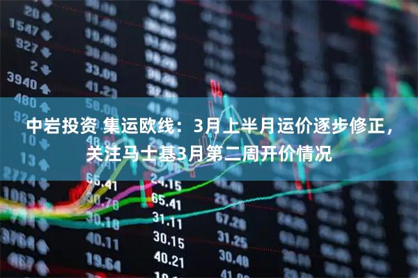 中岩投资 集运欧线：3月上半月运价逐步修正，关注马士基3月第二周开价情况