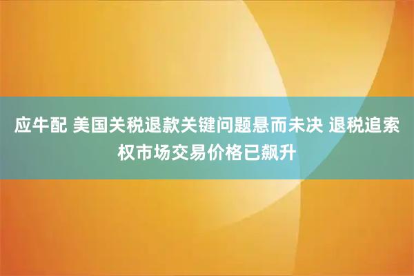 应牛配 美国关税退款关键问题悬而未决 退税追索权市场交易价格已飙升