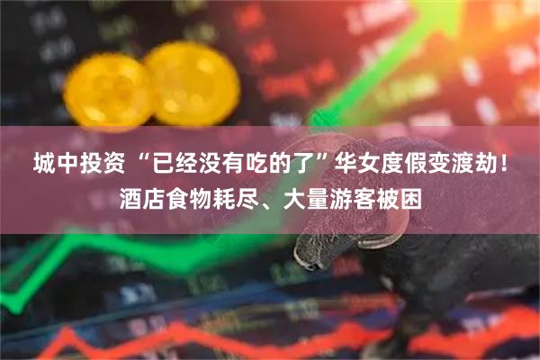 城中投资 “已经没有吃的了”华女度假变渡劫！酒店食物耗尽、大量游客被困