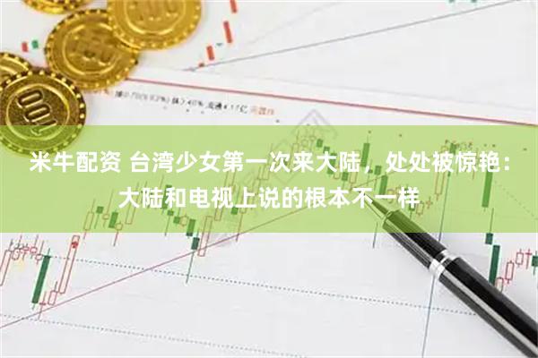 米牛配资 台湾少女第一次来大陆，处处被惊艳：大陆和电视上说的根本不一样