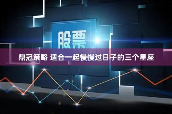 鼎冠策略 适合一起慢慢过日子的三个星座