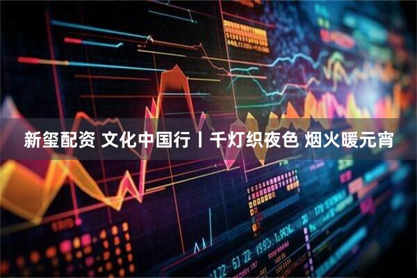 新玺配资 文化中国行丨千灯织夜色 烟火暖元宵