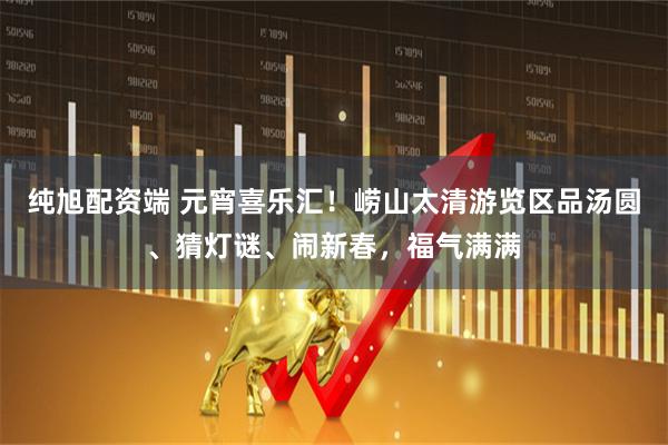 纯旭配资端 元宵喜乐汇！崂山太清游览区品汤圆、猜灯谜、闹新春，福气满满