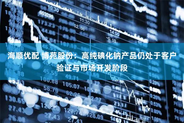 海顺优配 博苑股份：高纯碘化钠产品仍处于客户验证与市场开发阶段