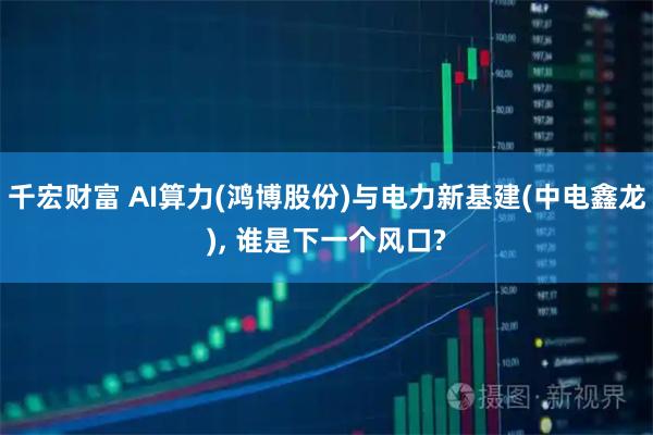 千宏财富 AI算力(鸿博股份)与电力新基建(中电鑫龙), 谁是下一个风口?