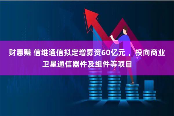 财惠赚 信维通信拟定增募资60亿元 ，投向商业卫星通信器件及组件等项目
