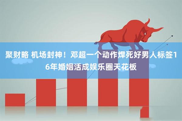 聚财略 机场封神！邓超一个动作焊死好男人标签16年婚姻活成娱乐圈天花板