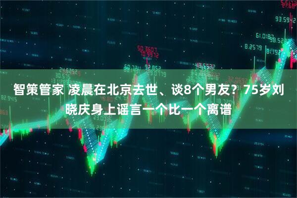 智策管家 凌晨在北京去世、谈8个男友?75岁刘晓庆身上谣言一个比一个离谱