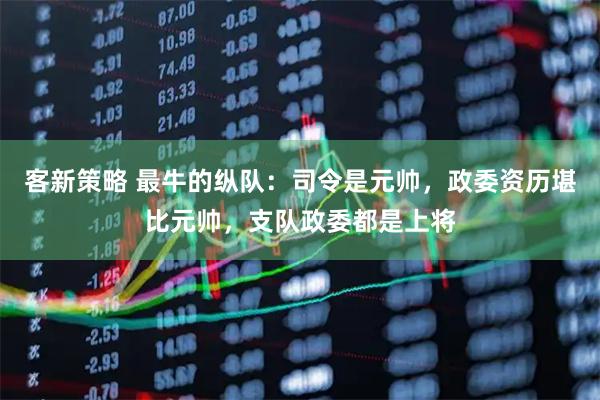 客新策略 最牛的纵队：司令是元帅，政委资历堪比元帅，支队政委都是上将