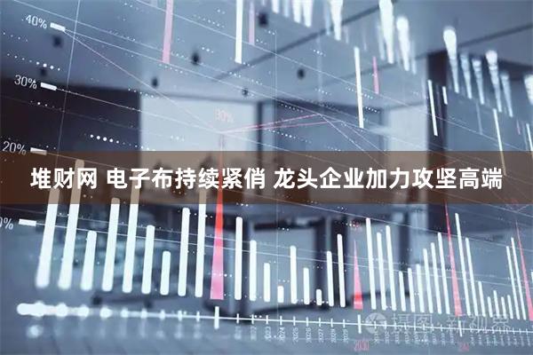 堆财网 电子布持续紧俏 龙头企业加力攻坚高端