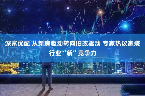 深富优配 从新房驱动转向旧改驱动 专家热议家装行业“新”竞争力