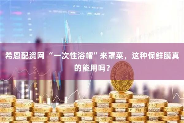 希恩配资网 “一次性浴帽”来罩菜，这种保鲜膜真的能用吗？