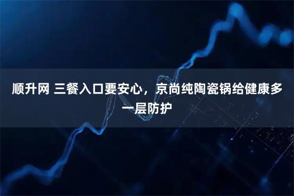 顺升网 三餐入口要安心，京尚纯陶瓷锅给健康多一层防护