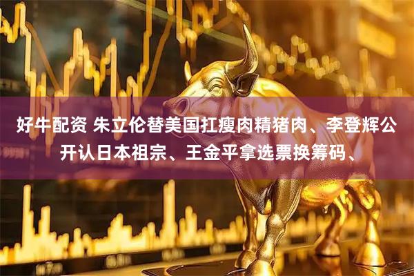 好牛配资 朱立伦替美国扛瘦肉精猪肉、李登辉公开认日本祖宗、王金平拿选票换筹码、