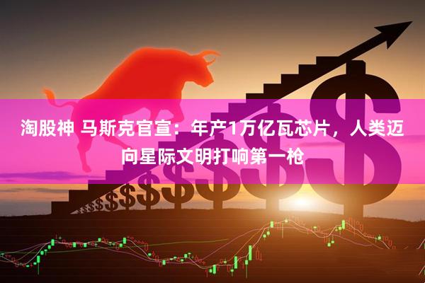 淘股神 马斯克官宣：年产1万亿瓦芯片，人类迈向星际文明打响第一枪