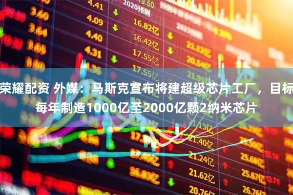荣耀配资 外媒：马斯克宣布将建超级芯片工厂，目标每年制造1000亿至2000亿颗2纳米芯片