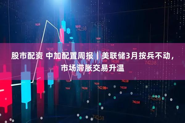 股市配资 中加配置周报｜美联储3月按兵不动，市场滞胀交易升温