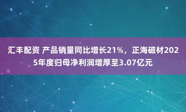 汇丰配资 产品销量同比增长21%，正海磁材2025年度归母净利润增厚至3.07亿元