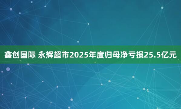 鑫创国际 永辉超市2025年度归母净亏损25.5亿元