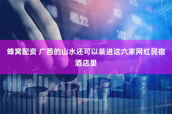 蜂窝配资 广西的山水还可以装进这六家网红民宿酒店里