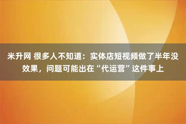 米升网 很多人不知道：实体店短视频做了半年没效果，问题可能出在“代运营”这件事上