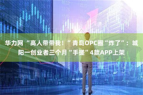 华力网 “高人带带我！”青岛OPC圈“炸了”：城阳一创业者三个月“手搓”4款APP上架