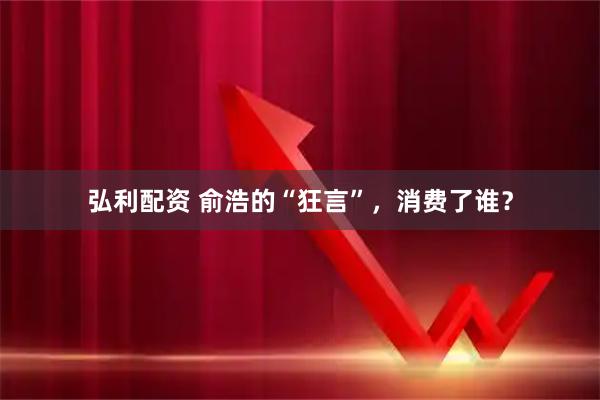 弘利配资 俞浩的“狂言”，消费了谁？