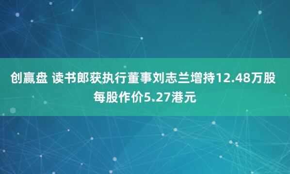 创赢盘 读书郎获执行董事刘志兰增持12.48万股 每股作价5.27港元