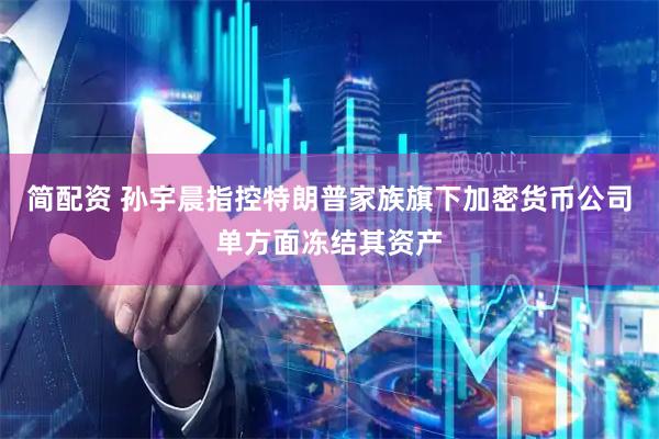 简配资 孙宇晨指控特朗普家族旗下加密货币公司单方面冻结其资产