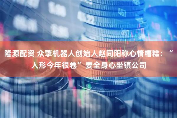 隆源配资 众擎机器人创始人赵同阳称心情糟糕：“人形今年很卷” 要全身心坐镇公司