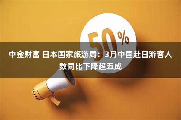 中金财富 日本国家旅游局：3月中国赴日游客人数同比下降超五成
