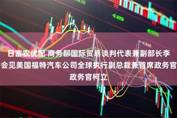 日富农优配 商务部国际贸易谈判代表兼副部长李成钢会见美国福特汽车公司全球执行副总裁兼首席政务官柯立