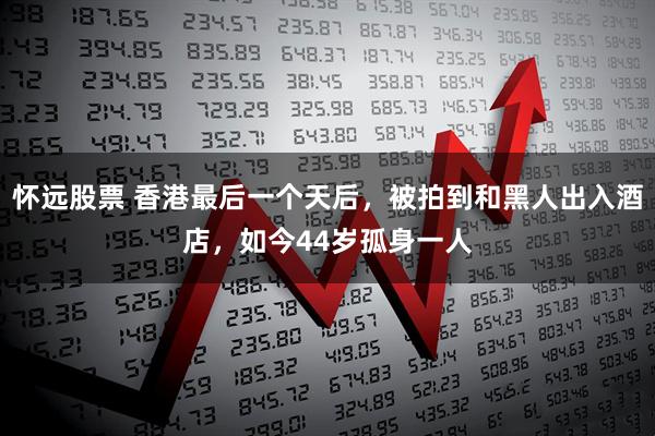 怀远股票 香港最后一个天后，被拍到和黑人出入酒店，如今44岁孤身一人