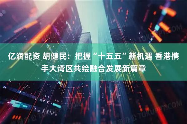 亿润配资 胡健民：把握“十五五”新机遇 香港携手大湾区共绘融合发展新篇章