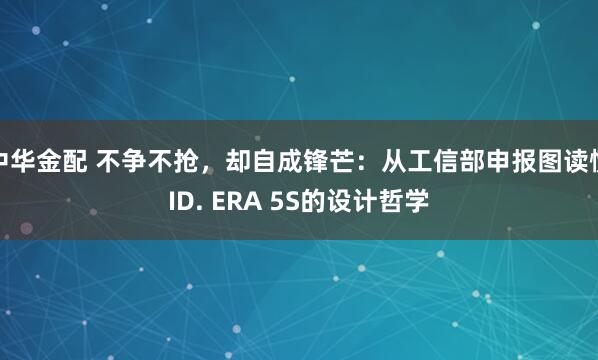 中华金配 不争不抢,却自成锋芒:从工信部申报图读懂ID. ERA 5S的设计哲学
