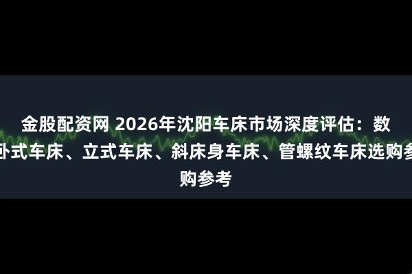 金股配资网 2026年沈阳车床市场深度评估:数控卧式车床、立式车床、斜床身车床、管螺纹车床选购参考
