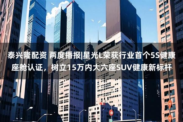 泰兴隆配资 两度播报|星光L荣获行业首个5S健康座舱认证，树立15万内大六座SUV健康新标杆
