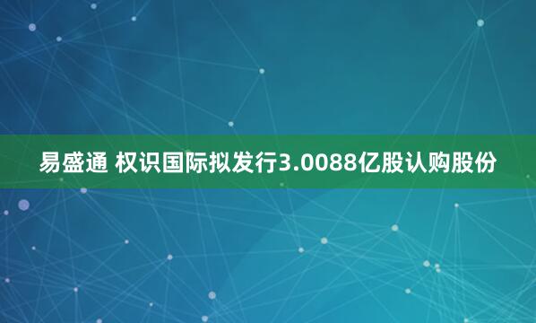 易盛通 权识国际拟发行3.0088亿股认购股份