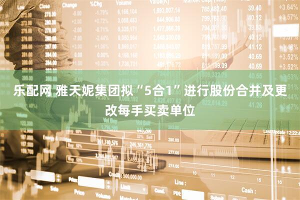 乐配网 雅天妮集团拟“5合1”进行股份合并及更改每手买卖单位