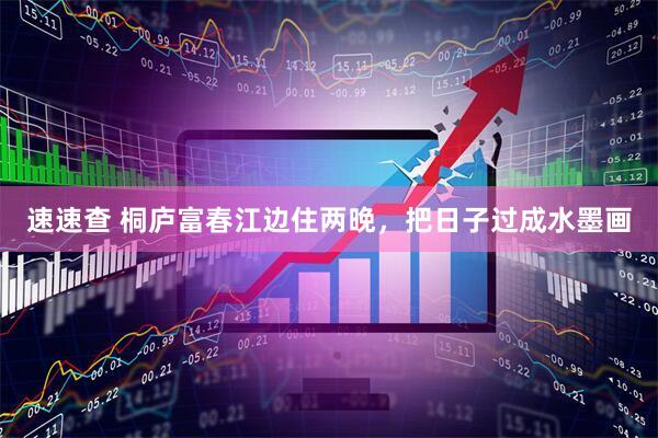 速速查 桐庐富春江边住两晚，把日子过成水墨画