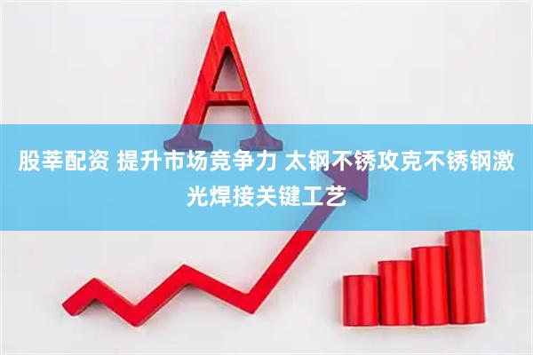 股莘配资 提升市场竞争力 太钢不锈攻克不锈钢激光焊接关键工艺