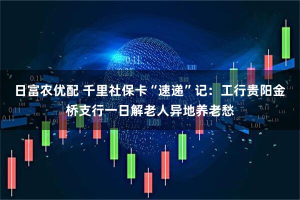日富农优配 千里社保卡“速递”记：工行贵阳金桥支行一日解老人异地养老愁