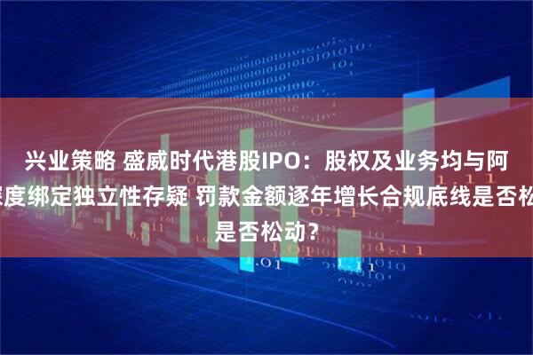 兴业策略 盛威时代港股IPO：股权及业务均与阿里深度绑定独立性存疑 罚款金额逐年增长合规底线是否松动？