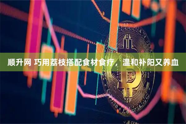 顺升网 巧用荔枝搭配食材食疗，温和补阳又养血