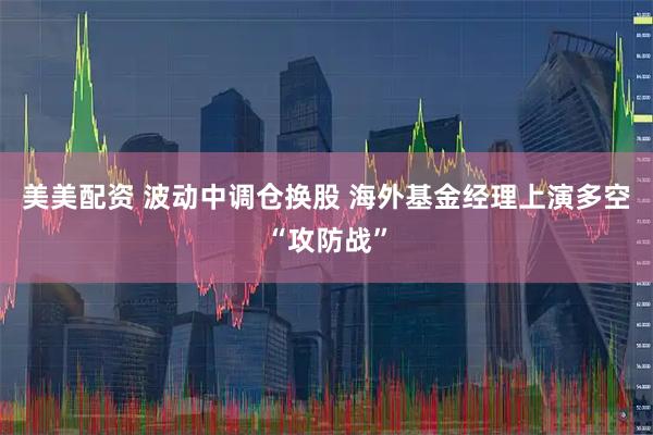 美美配资 波动中调仓换股 海外基金经理上演多空“攻防战”