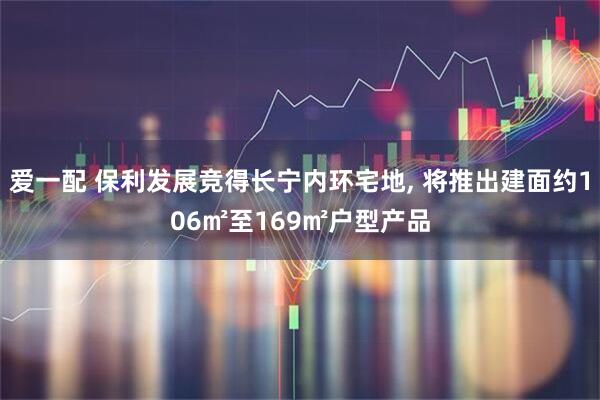 爱一配 保利发展竞得长宁内环宅地, 将推出建面约106㎡至169㎡户型产品